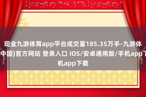 现金九游体育app平台成交量185.35万手-九游体育(中国)官方网站 登录入口 IOS/安卓通用版/手机app下载