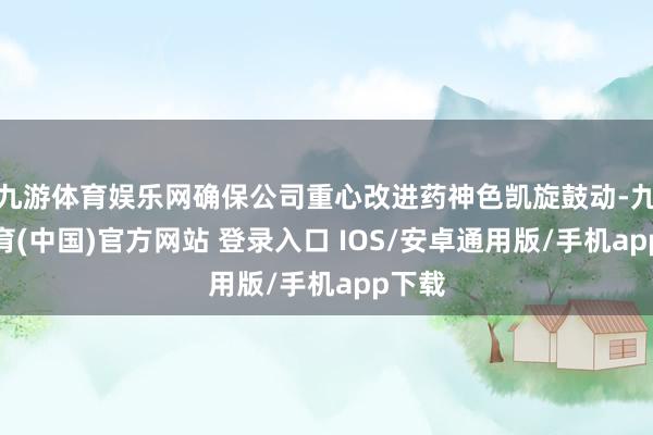 九游体育娱乐网确保公司重心改进药神色凯旋鼓动-九游体育(中国)官方网站 登录入口 IOS/安卓通用版/手机app下载