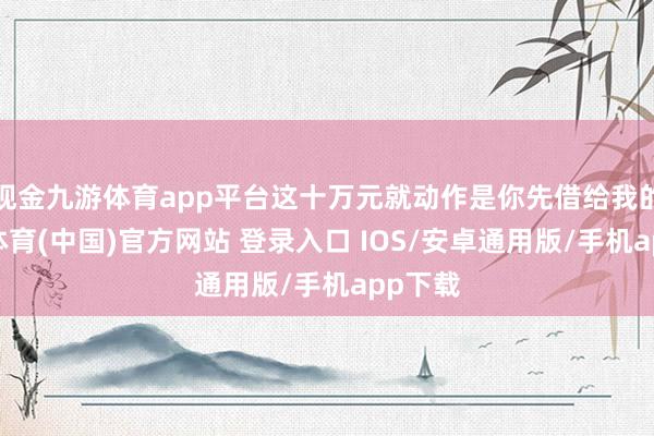 现金九游体育app平台这十万元就动作是你先借给我的-九游体育(中国)官方网站 登录入口 IOS/安卓通用版/手机app下载