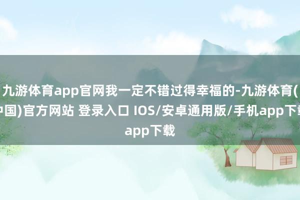 九游体育app官网我一定不错过得幸福的-九游体育(中国)官方网站 登录入口 IOS/安卓通用版/手机app下载