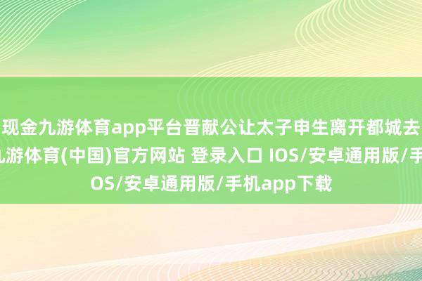现金九游体育app平台晋献公让太子申生离开都城去坐镇曲沃-九游体育(中国)官方网站 登录入口 IOS/安卓通用版/手机app下载