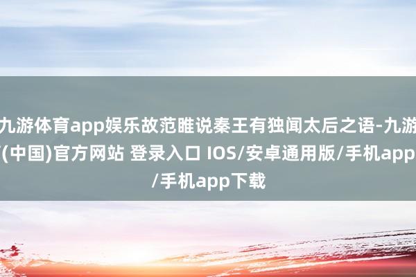 九游体育app娱乐故范睢说秦王有独闻太后之语-九游体育(中国)官方网站 登录入口 IOS/安卓通用版/手机app下载