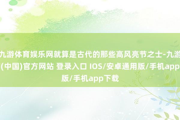 九游体育娱乐网就算是古代的那些高风亮节之士-九游体育(中国)官方网站 登录入口 IOS/安卓通用版/手机app下载
