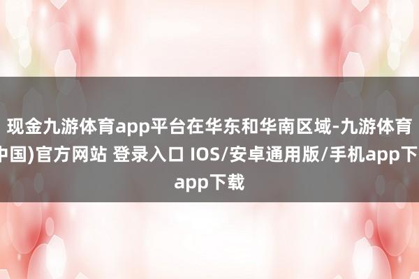 现金九游体育app平台　　在华东和华南区域-九游体育(中国)官方网站 登录入口 IOS/安卓通用版/手机app下载