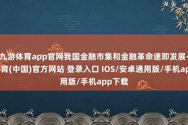 九游体育app官网我国金融市集和金融革命速即发展-九游体育(中国)官方网站 登录入口 IOS/安卓通用版/手机app下载