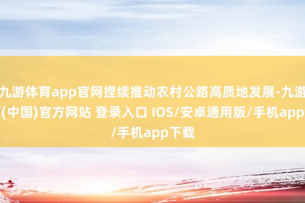九游体育app官网捏续推动农村公路高质地发展-九游体育(中国)官方网站 登录入口 IOS/安卓通用版/手机app下载