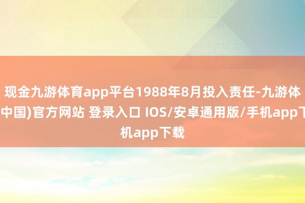 现金九游体育app平台1988年8月投入责任-九游体育(中国)官方网站 登录入口 IOS/安卓通用版/手机app下载