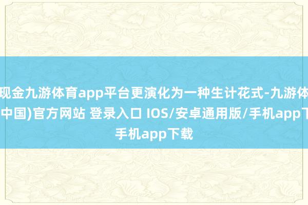 现金九游体育app平台更演化为一种生计花式-九游体育(中国)官方网站 登录入口 IOS/安卓通用版/手机app下载