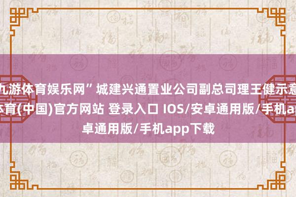 九游体育娱乐网”城建兴通置业公司副总司理王健示意-九游体育(中国)官方网站 登录入口 IOS/安卓通用版/手机app下载