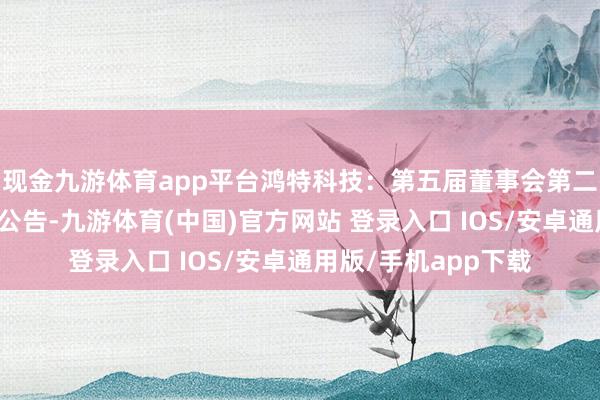 现金九游体育app平台鸿特科技：第五届董事会第二十一次会议有野心公告-九游体育(中国)官方网站 登录入口 IOS/安卓通用版/手机app下载