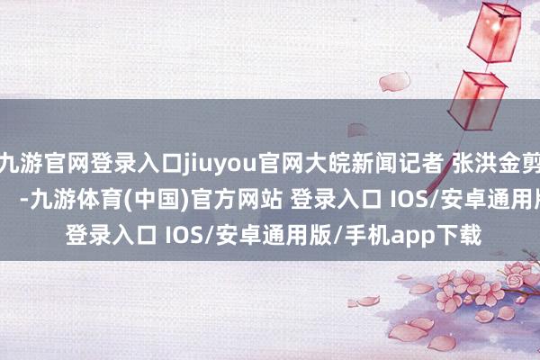 九游官网登录入口jiuyou官网大皖新闻记者 张洪金剪辑 &nbsp;彭玲    -九游体育(中国)官方网站 登录入口 IOS/安卓通用版/手机app下载
