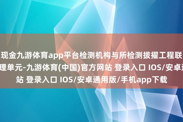 现金九游体育app平台检测机构与所检测拔擢工程联系的拔擢、施工、监理单元-九游体育(中国)官方网站 登录入口 IOS/安卓通用版/手机app下载