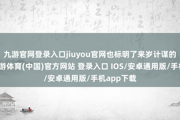 九游官网登录入口jiuyou官网也标明了来岁计谋的大场所-九游体育(中国)官方网站 登录入口 IOS/安卓通用版/手机app下载