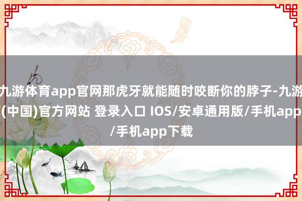 九游体育app官网那虎牙就能随时咬断你的脖子-九游体育(中国)官方网站 登录入口 IOS/安卓通用版/手机app下载
