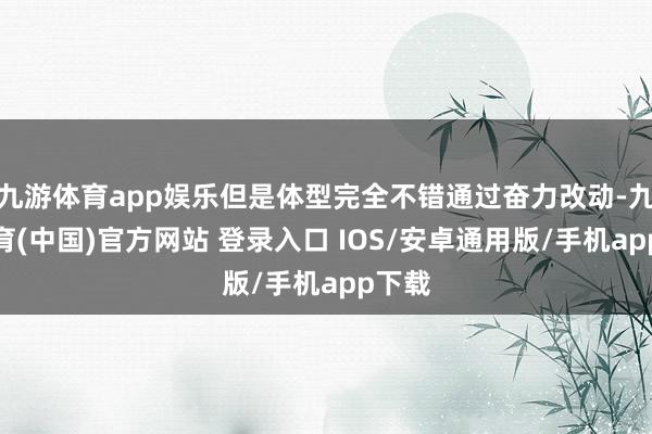 九游体育app娱乐但是体型完全不错通过奋力改动-九游体育(中国)官方网站 登录入口 IOS/安卓通用版/手机app下载
