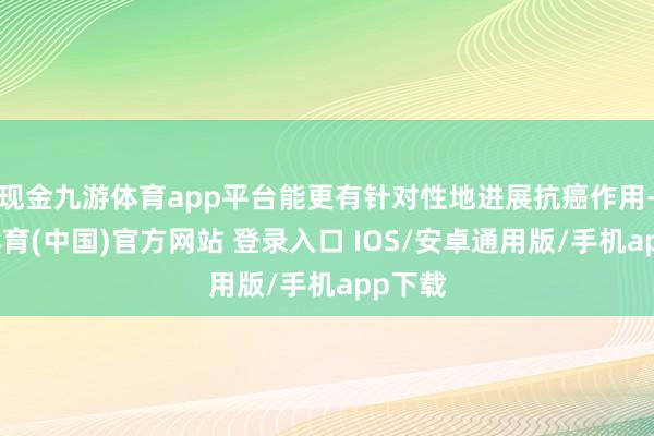现金九游体育app平台能更有针对性地进展抗癌作用-九游体育(中国)官方网站 登录入口 IOS/安卓通用版/手机app下载