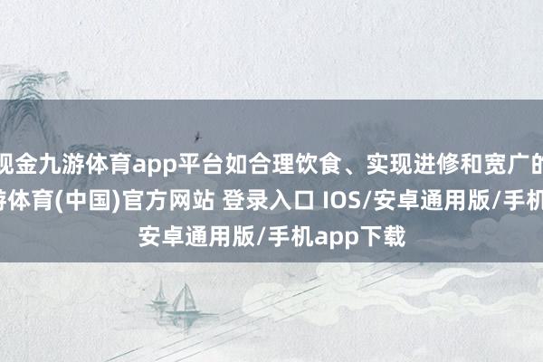 现金九游体育app平台如合理饮食、实现进修和宽广的作息-九游体育(中国)官方网站 登录入口 IOS/安卓通用版/手机app下载