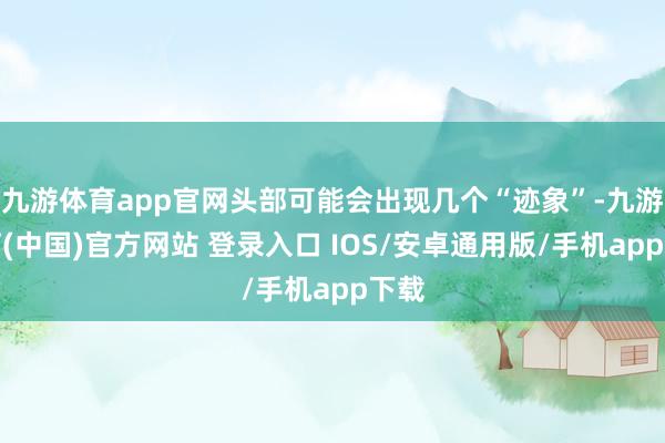 九游体育app官网头部可能会出现几个“迹象”-九游体育(中国)官方网站 登录入口 IOS/安卓通用版/手机app下载