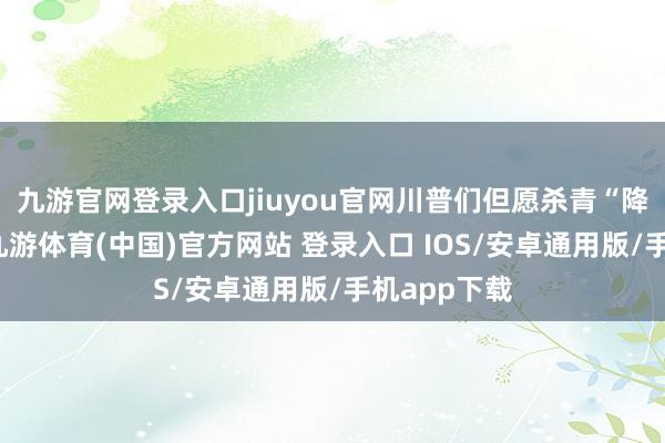 九游官网登录入口jiuyou官网川普们但愿杀青“降息减压力-九游体育(中国)官方网站 登录入口 IOS/安卓通用版/手机app下载