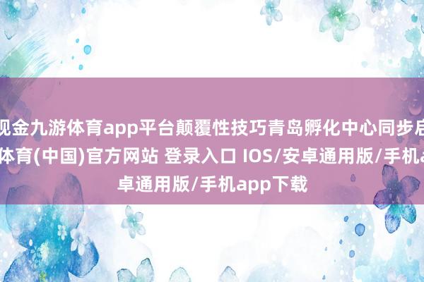 现金九游体育app平台颠覆性技巧青岛孵化中心同步启动-九游体育(中国)官方网站 登录入口 IOS/安卓通用版/手机app下载