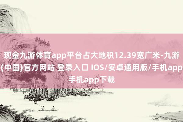 现金九游体育app平台占大地积12.39宽广米-九游体育(中国)官方网站 登录入口 IOS/安卓通用版/手机app下载