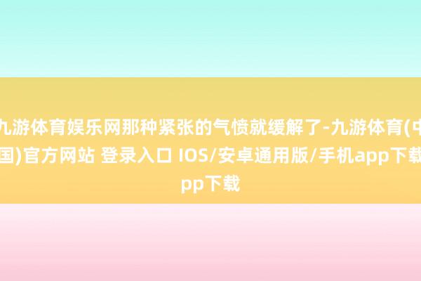 九游体育娱乐网那种紧张的气愤就缓解了-九游体育(中国)官方网站 登录入口 IOS/安卓通用版/手机app下载