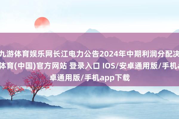 九游体育娱乐网长江电力公告2024年中期利润分配决策-九游体育(中国)官方网站 登录入口 IOS/安卓通用版/手机app下载