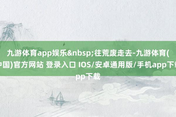 九游体育app娱乐 往荒废走去-九游体育(中国)官方网站 登录入口 IOS/安卓通用版/手机app下载