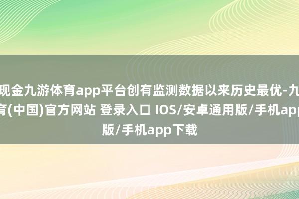 现金九游体育app平台创有监测数据以来历史最优-九游体育(中国)官方网站 登录入口 IOS/安卓通用版/手机app下载