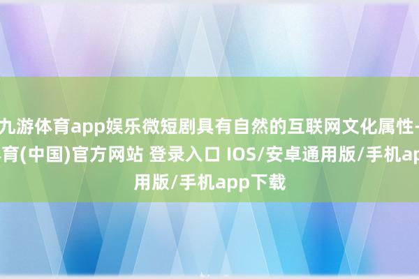 九游体育app娱乐微短剧具有自然的互联网文化属性-九游体育(中国)官方网站 登录入口 IOS/安卓通用版/手机app下载