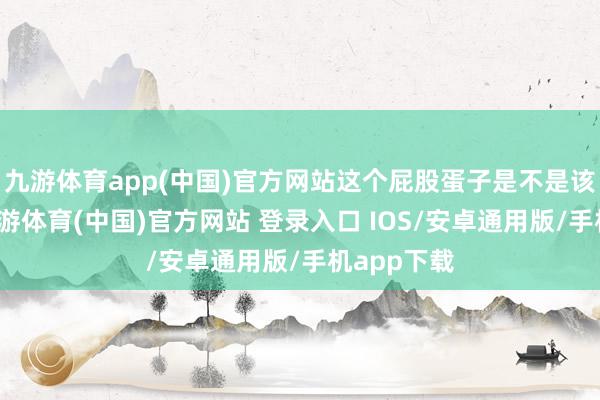 九游体育app(中国)官方网站这个屁股蛋子是不是该洗洗了-九游体育(中国)官方网站 登录入口 IOS/安卓通用版/手机app下载