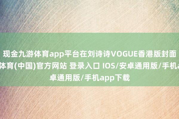现金九游体育app平台在刘诗诗VOGUE香港版封面中-九游体育(中国)官方网站 登录入口 IOS/安卓通用版/手机app下载