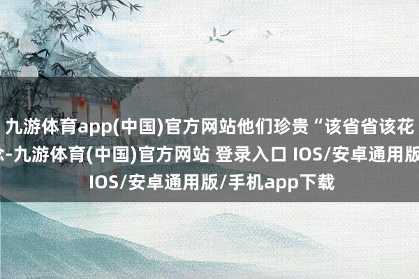 九游体育app(中国)官方网站他们珍贵“该省省该花花”的消耗理念-九游体育(中国)官方网站 登录入口 IOS/安卓通用版/手机app下载