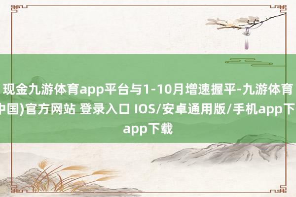 现金九游体育app平台与1-10月增速握平-九游体育(中国)官方网站 登录入口 IOS/安卓通用版/手机app下载