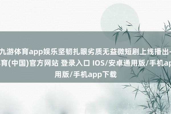 九游体育app娱乐坚韧扎眼劣质无益微短剧上线播出-九游体育(中国)官方网站 登录入口 IOS/安卓通用版/手机app下载