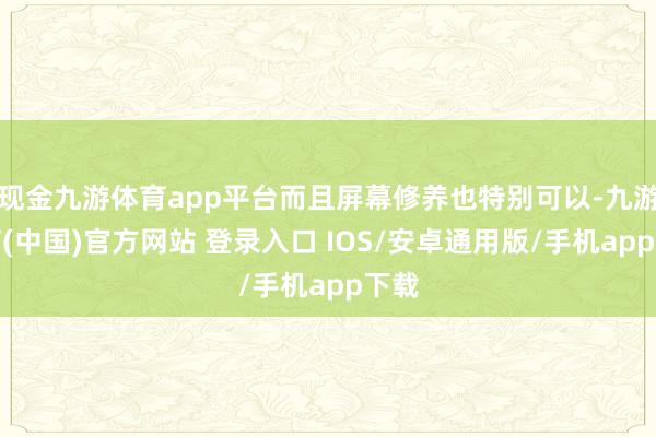 现金九游体育app平台而且屏幕修养也特别可以-九游体育(中国)官方网站 登录入口 IOS/安卓通用版/手机app下载