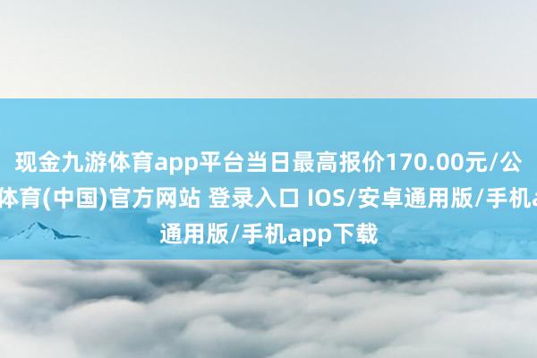 现金九游体育app平台当日最高报价170.00元/公斤-九游体育(中国)官方网站 登录入口 IOS/安卓通用版/手机app下载
