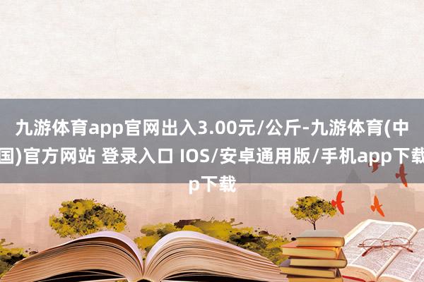 九游体育app官网出入3.00元/公斤-九游体育(中国)官方网站 登录入口 IOS/安卓通用版/手机app下载