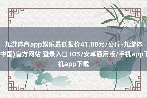 九游体育app娱乐最低报价41.00元/公斤-九游体育(中国)官方网站 登录入口 IOS/安卓通用版/手机app下载
