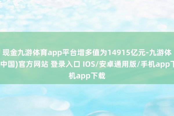 现金九游体育app平台增多值为14915亿元-九游体育(中国)官方网站 登录入口 IOS/安卓通用版/手机app下载
