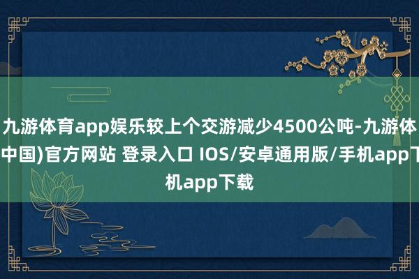 九游体育app娱乐较上个交游减少4500公吨-九游体育(中国)官方网站 登录入口 IOS/安卓通用版/手机app下载