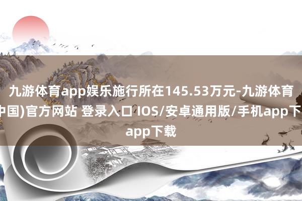 九游体育app娱乐施行所在145.53万元-九游体育(中国)官方网站 登录入口 IOS/安卓通用版/手机app下载