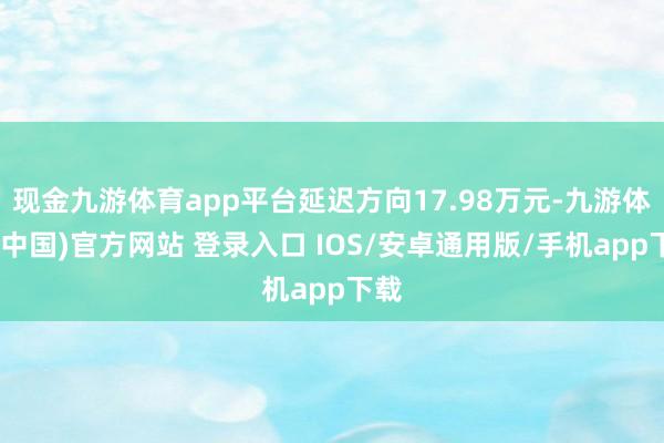 现金九游体育app平台延迟方向17.98万元-九游体育(中国)官方网站 登录入口 IOS/安卓通用版/手机app下载