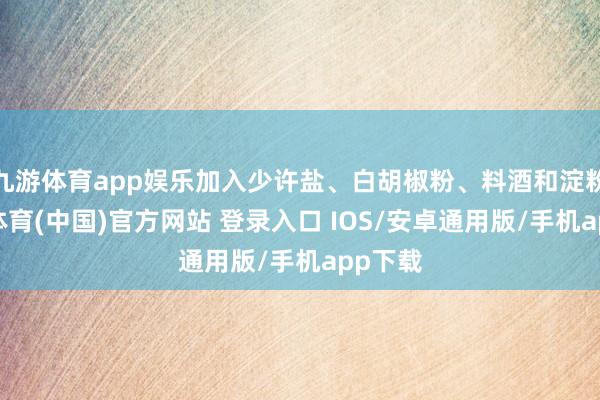九游体育app娱乐加入少许盐、白胡椒粉、料酒和淀粉-九游体育(中国)官方网站 登录入口 IOS/安卓通用版/手机app下载