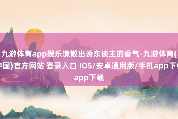 九游体育app娱乐懒散出诱东谈主的香气-九游体育(中国)官方网站 登录入口 IOS/安卓通用版/手机app下载