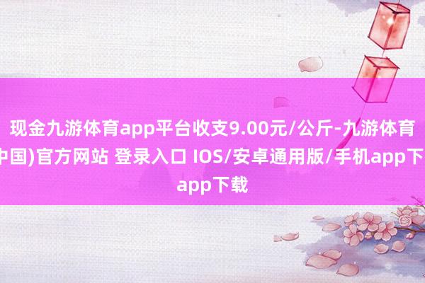 现金九游体育app平台收支9.00元/公斤-九游体育(中国)官方网站 登录入口 IOS/安卓通用版/手机app下载