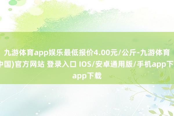 九游体育app娱乐最低报价4.00元/公斤-九游体育(中国)官方网站 登录入口 IOS/安卓通用版/手机app下载