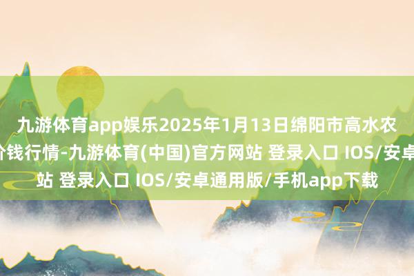 九游体育app娱乐2025年1月13日绵阳市高水农副产物批发有限公司价钱行情-九游体育(中国)官方网站 登录入口 IOS/安卓通用版/手机app下载