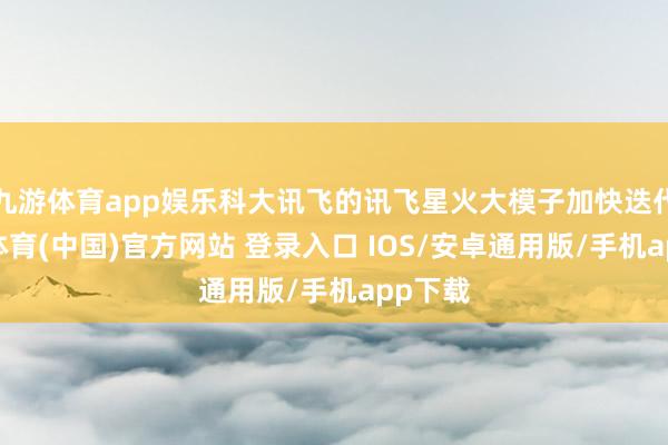 九游体育app娱乐科大讯飞的讯飞星火大模子加快迭代-九游体育(中国)官方网站 登录入口 IOS/安卓通用版/手机app下载