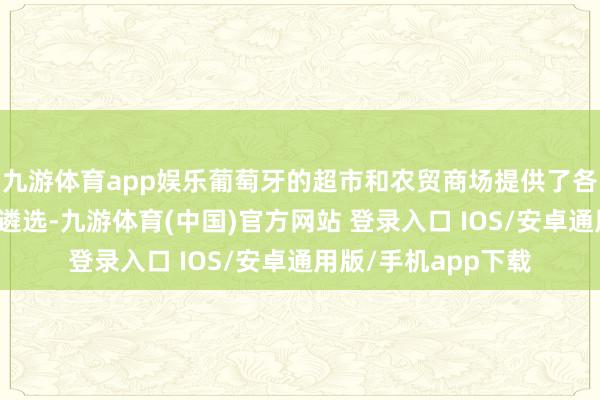 九游体育app娱乐葡萄牙的超市和农贸商场提供了各式价钱合理的食物遴选-九游体育(中国)官方网站 登录入口 IOS/安卓通用版/手机app下载